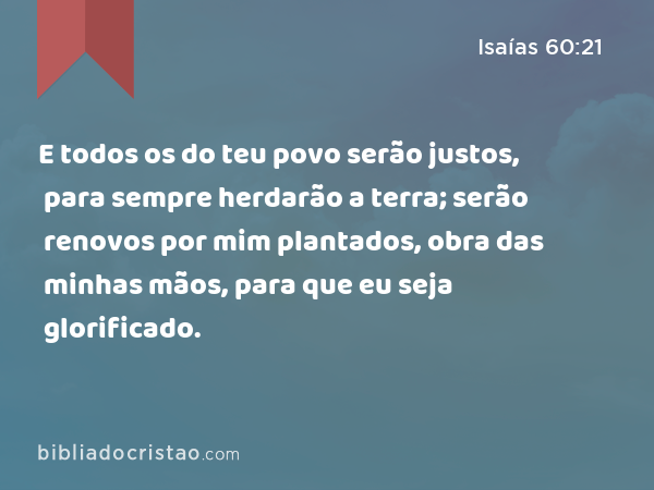 E todos os do teu povo serão justos, para sempre herdarão a terra; serão renovos por mim plantados, obra das minhas mãos, para que eu seja glorificado. - Isaías 60:21