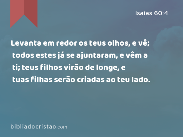 Levanta em redor os teus olhos, e vê; todos estes já se ajuntaram, e vêm a ti; teus filhos virão de longe, e tuas filhas serão criadas ao teu lado. - Isaías 60:4