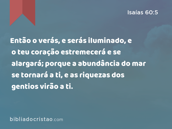 Então o verás, e serás iluminado, e o teu coração estremecerá e se alargará; porque a abundância do mar se tornará a ti, e as riquezas dos gentios virão a ti. - Isaías 60:5