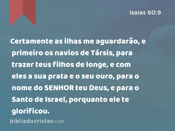 Certamente as ilhas me aguardarão, e primeiro os navios de Társis, para trazer teus filhos de longe, e com eles a sua prata e o seu ouro, para o nome do SENHOR teu Deus, e para o Santo de Israel, porquanto ele te glorificou. - Isaías 60:9