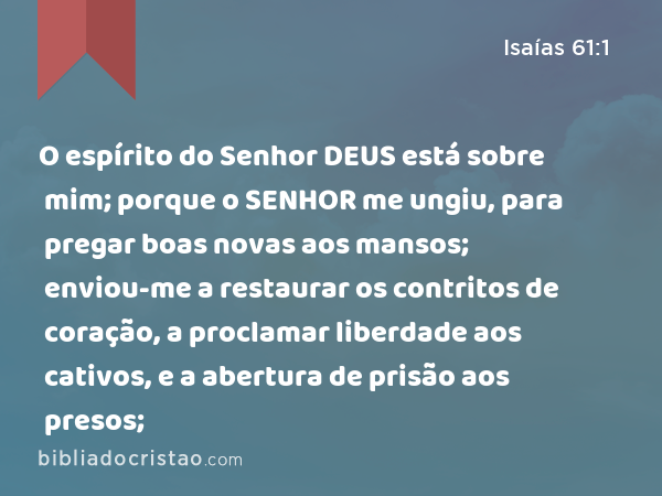 O espírito do Senhor DEUS está sobre mim; porque o SENHOR me ungiu, para pregar boas novas aos mansos; enviou-me a restaurar os contritos de coração, a proclamar liberdade aos cativos, e a abertura de prisão aos presos; - Isaías 61:1