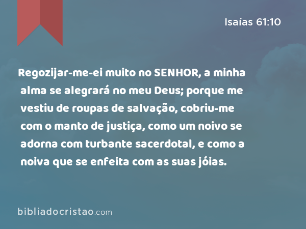 Regozijar-me-ei muito no SENHOR, a minha alma se alegrará no meu Deus; porque me vestiu de roupas de salvação, cobriu-me com o manto de justiça, como um noivo se adorna com turbante sacerdotal, e como a noiva que se enfeita com as suas jóias. - Isaías 61:10