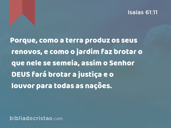 Porque, como a terra produz os seus renovos, e como o jardim faz brotar o que nele se semeia, assim o Senhor DEUS fará brotar a justiça e o louvor para todas as nações. - Isaías 61:11