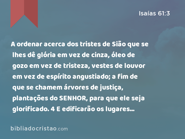 A ordenar acerca dos tristes de Sião que se lhes dê glória em vez de cinza, óleo de gozo em vez de tristeza, vestes de louvor em vez de espírito angustiado; a fim de que se chamem árvores de justiça, plantações do SENHOR, para que ele seja glorificado. 4 E edificarão os lugares antigamente assolados, e restaurarão os anteriormente destruídos, e renovarão as cidades assoladas, destruídas de geração em geração. - Isaías 61:3