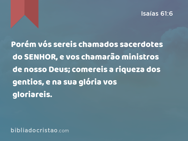 Porém vós sereis chamados sacerdotes do SENHOR, e vos chamarão ministros de nosso Deus; comereis a riqueza dos gentios, e na sua glória vos gloriareis. - Isaías 61:6