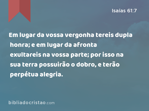 Em lugar da vossa vergonha tereis dupla honra; e em lugar da afronta exultareis na vossa parte; por isso na sua terra possuirão o dobro, e terão perpétua alegria. - Isaías 61:7