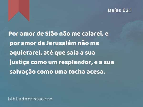 Por amor de Sião não me calarei, e por amor de Jerusalém não me aquietarei, até que saia a sua justiça como um resplendor, e a sua salvação como uma tocha acesa. - Isaías 62:1