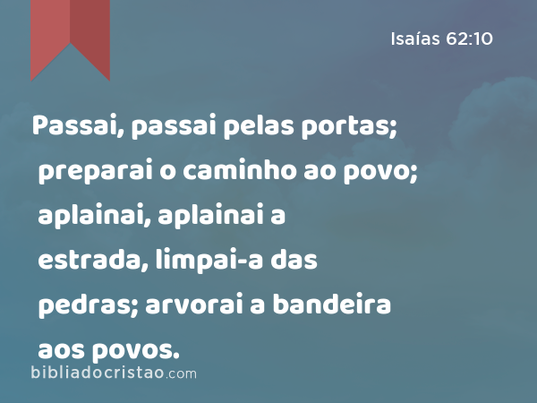 Passai, passai pelas portas; preparai o caminho ao povo; aplainai, aplainai a estrada, limpai-a das pedras; arvorai a bandeira aos povos. - Isaías 62:10