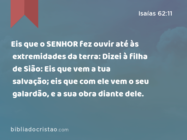 Eis que o SENHOR fez ouvir até às extremidades da terra: Dizei à filha de Sião: Eis que vem a tua salvação; eis que com ele vem o seu galardão, e a sua obra diante dele. - Isaías 62:11