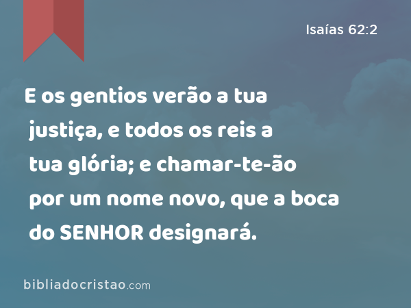 E os gentios verão a tua justiça, e todos os reis a tua glória; e chamar-te-ão por um nome novo, que a boca do SENHOR designará. - Isaías 62:2