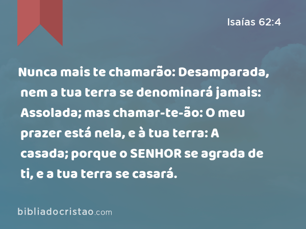 Nunca mais te chamarão: Desamparada, nem a tua terra se denominará jamais: Assolada; mas chamar-te-ão: O meu prazer está nela, e à tua terra: A casada; porque o SENHOR se agrada de ti, e a tua terra se casará. - Isaías 62:4