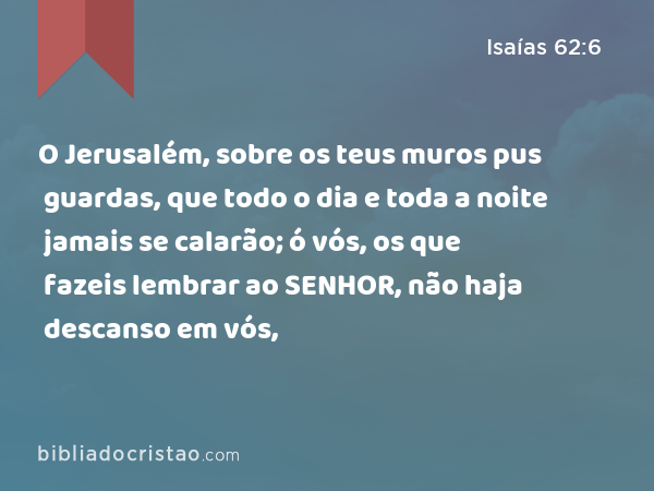 O Jerusalém, sobre os teus muros pus guardas, que todo o dia e toda a noite jamais se calarão; ó vós, os que fazeis lembrar ao SENHOR, não haja descanso em vós, - Isaías 62:6