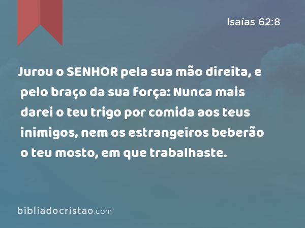 Jurou o SENHOR pela sua mão direita, e pelo braço da sua força: Nunca mais darei o teu trigo por comida aos teus inimigos, nem os estrangeiros beberão o teu mosto, em que trabalhaste. - Isaías 62:8