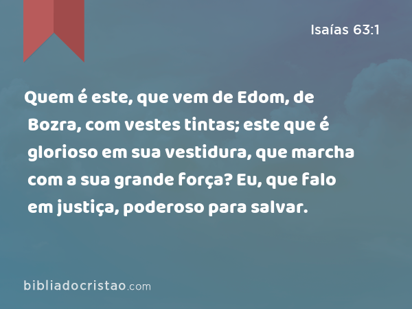 Quem é este, que vem de Edom, de Bozra, com vestes tintas; este que é glorioso em sua vestidura, que marcha com a sua grande força? Eu, que falo em justiça, poderoso para salvar. - Isaías 63:1