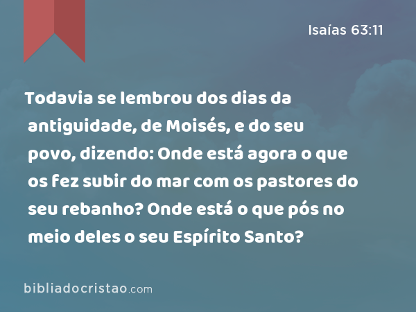 Todavia se lembrou dos dias da antiguidade, de Moisés, e do seu povo, dizendo: Onde está agora o que os fez subir do mar com os pastores do seu rebanho? Onde está o que pós no meio deles o seu Espírito Santo? - Isaías 63:11