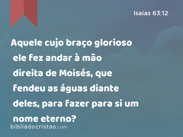 Aquele cujo braço glorioso ele fez andar à mão direita de Moisés, que fendeu as águas diante deles, para fazer para si um nome eterno? - Isaías 63:12