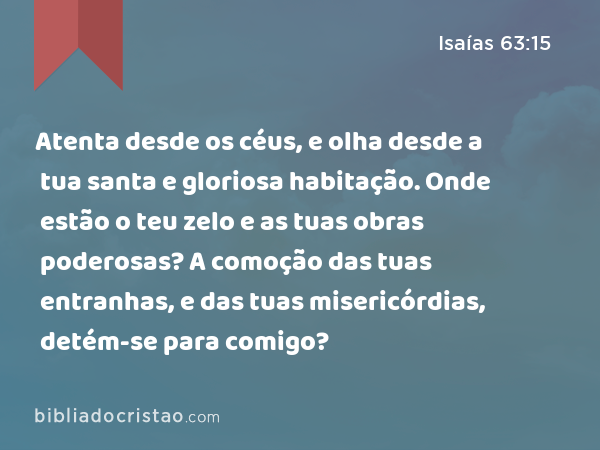 Atenta desde os céus, e olha desde a tua santa e gloriosa habitação. Onde estão o teu zelo e as tuas obras poderosas? A comoção das tuas entranhas, e das tuas misericórdias, detém-se para comigo? - Isaías 63:15