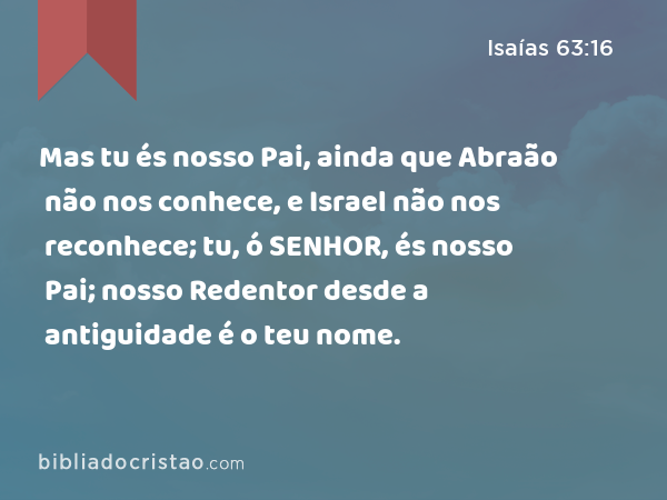 Mas tu és nosso Pai, ainda que Abraão não nos conhece, e Israel não nos reconhece; tu, ó SENHOR, és nosso Pai; nosso Redentor desde a antiguidade é o teu nome. - Isaías 63:16