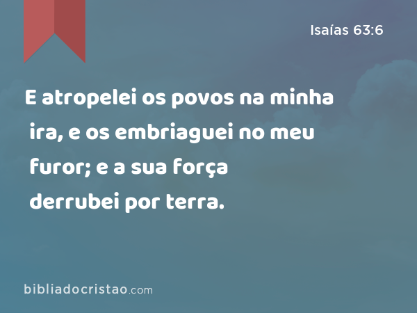 E atropelei os povos na minha ira, e os embriaguei no meu furor; e a sua força derrubei por terra. - Isaías 63:6