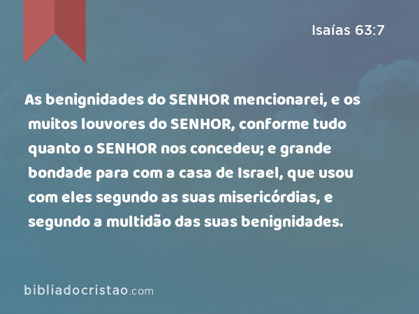 As benignidades do SENHOR mencionarei, e os muitos louvores do SENHOR, conforme tudo quanto o SENHOR nos concedeu; e grande bondade para com a casa de Israel, que usou com eles segundo as suas misericórdias, e segundo a multidão das suas benignidades. - Isaías 63:7