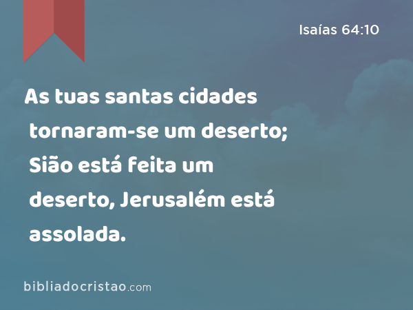 As tuas santas cidades tornaram-se um deserto; Sião está feita um deserto, Jerusalém está assolada. - Isaías 64:10