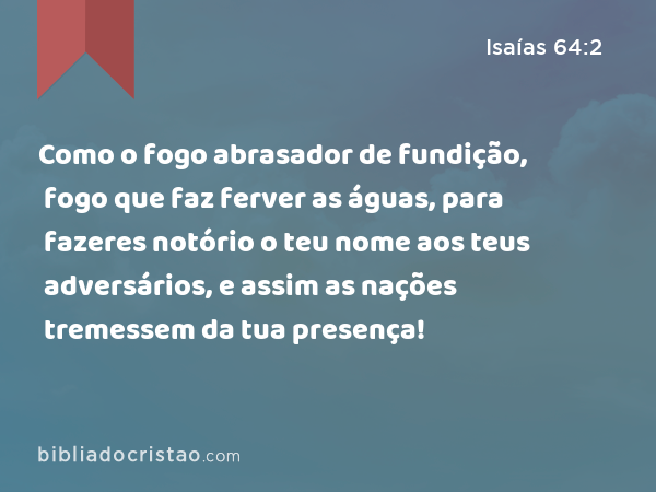 Como o fogo abrasador de fundição, fogo que faz ferver as águas, para fazeres notório o teu nome aos teus adversários, e assim as nações tremessem da tua presença! - Isaías 64:2