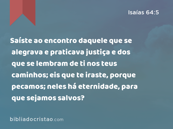 Saíste ao encontro daquele que se alegrava e praticava justiça e dos que se lembram de ti nos teus caminhos; eis que te iraste, porque pecamos; neles há eternidade, para que sejamos salvos? - Isaías 64:5