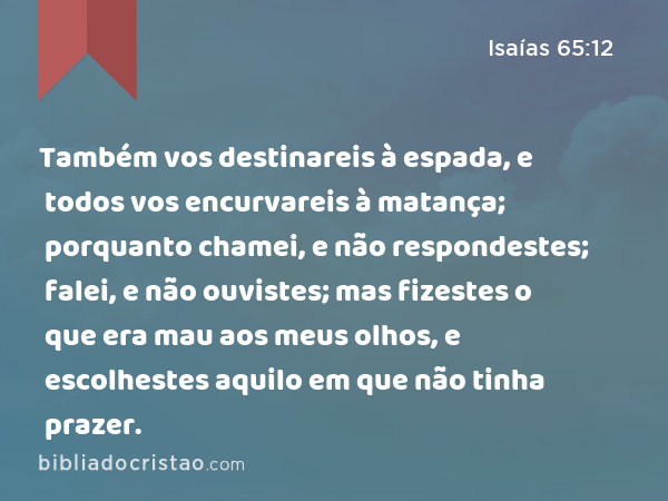 Também vos destinareis à espada, e todos vos encurvareis à matança; porquanto chamei, e não respondestes; falei, e não ouvistes; mas fizestes o que era mau aos meus olhos, e escolhestes aquilo em que não tinha prazer. - Isaías 65:12