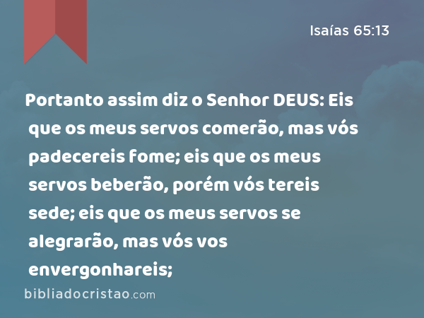 Portanto assim diz o Senhor DEUS: Eis que os meus servos comerão, mas vós padecereis fome; eis que os meus servos beberão, porém vós tereis sede; eis que os meus servos se alegrarão, mas vós vos envergonhareis; - Isaías 65:13