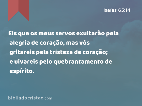 Eis que os meus servos exultarão pela alegria de coração, mas vós gritareis pela tristeza de coração; e uivareis pelo quebrantamento de espírito. - Isaías 65:14