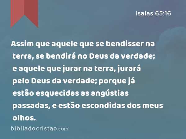 Assim que aquele que se bendisser na terra, se bendirá no Deus da verdade; e aquele que jurar na terra, jurará pelo Deus da verdade; porque já estão esquecidas as angústias passadas, e estão escondidas dos meus olhos. - Isaías 65:16