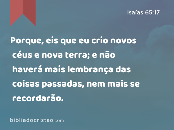 Porque, eis que eu crio novos céus e nova terra; e não haverá mais lembrança das coisas passadas, nem mais se recordarão. - Isaías 65:17