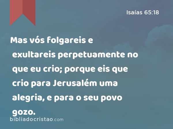 Mas vós folgareis e exultareis perpetuamente no que eu crio; porque eis que crio para Jerusalém uma alegria, e para o seu povo gozo. - Isaías 65:18