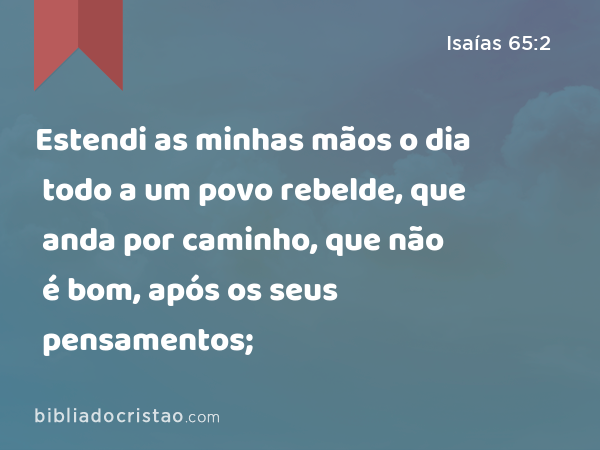 Estendi as minhas mãos o dia todo a um povo rebelde, que anda por caminho, que não é bom, após os seus pensamentos; - Isaías 65:2