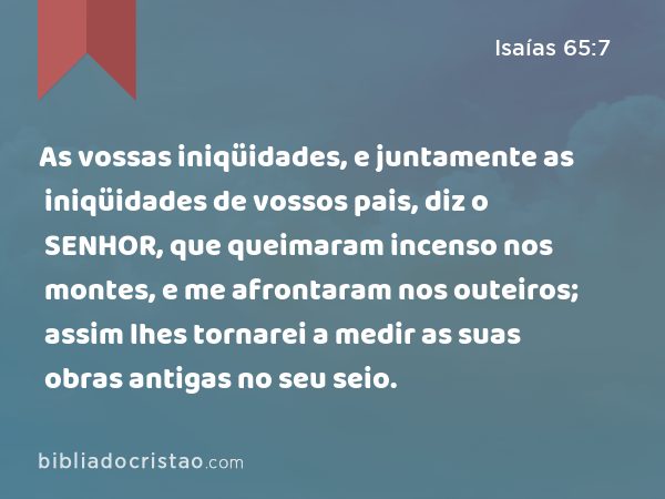 As vossas iniqüidades, e juntamente as iniqüidades de vossos pais, diz o SENHOR, que queimaram incenso nos montes, e me afrontaram nos outeiros; assim lhes tornarei a medir as suas obras antigas no seu seio. - Isaías 65:7