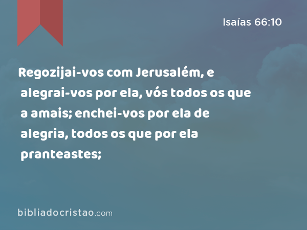 Regozijai-vos com Jerusalém, e alegrai-vos por ela, vós todos os que a amais; enchei-vos por ela de alegria, todos os que por ela pranteastes; - Isaías 66:10