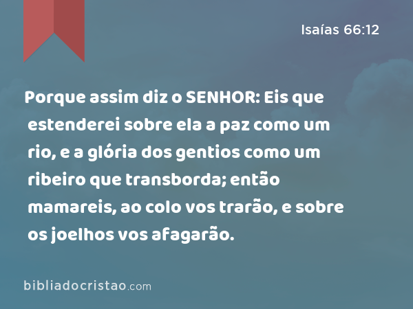 Porque assim diz o SENHOR: Eis que estenderei sobre ela a paz como um rio, e a glória dos gentios como um ribeiro que transborda; então mamareis, ao colo vos trarão, e sobre os joelhos vos afagarão. - Isaías 66:12