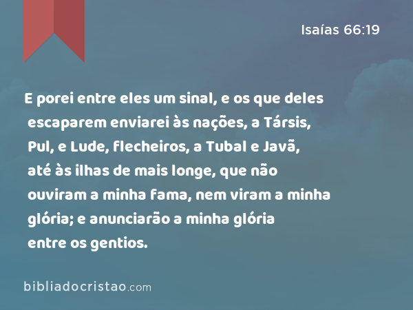 E porei entre eles um sinal, e os que deles escaparem enviarei às nações, a Társis, Pul, e Lude, flecheiros, a Tubal e Javã, até às ilhas de mais longe, que não ouviram a minha fama, nem viram a minha glória; e anunciarão a minha glória entre os gentios. - Isaías 66:19