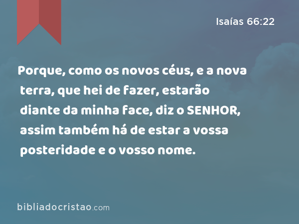 Porque, como os novos céus, e a nova terra, que hei de fazer, estarão diante da minha face, diz o SENHOR, assim também há de estar a vossa posteridade e o vosso nome. - Isaías 66:22