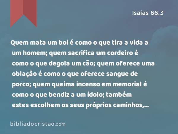 Quem mata um boi é como o que tira a vida a um homem; quem sacrifica um cordeiro é como o que degola um cão; quem oferece uma oblação é como o que oferece sangue de porco; quem queima incenso em memorial é como o que bendiz a um ídolo; também estes escolhem os seus próprios caminhos, e a sua alma se deleita nas suas abominações. - Isaías 66:3