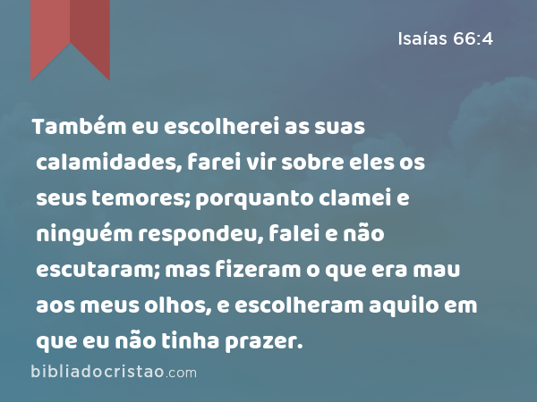 Também eu escolherei as suas calamidades, farei vir sobre eles os seus temores; porquanto clamei e ninguém respondeu, falei e não escutaram; mas fizeram o que era mau aos meus olhos, e escolheram aquilo em que eu não tinha prazer. - Isaías 66:4