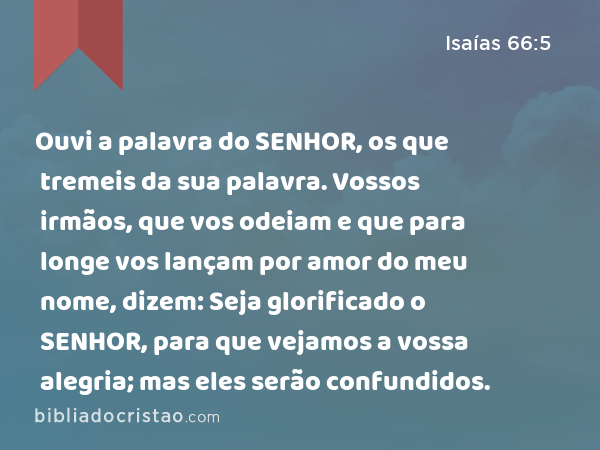 Ouvi a palavra do SENHOR, os que tremeis da sua palavra. Vossos irmãos, que vos odeiam e que para longe vos lançam por amor do meu nome, dizem: Seja glorificado o SENHOR, para que vejamos a vossa alegria; mas eles serão confundidos. - Isaías 66:5