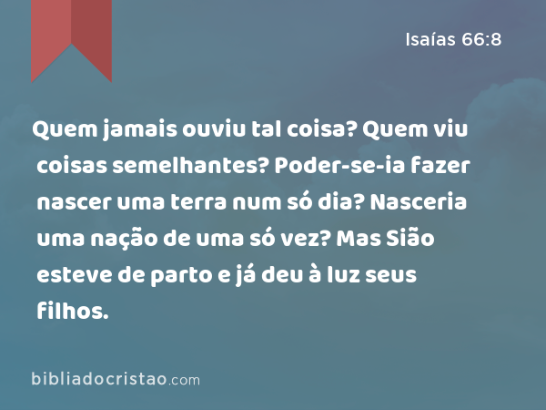 Quem jamais ouviu tal coisa? Quem viu coisas semelhantes? Poder-se-ia fazer nascer uma terra num só dia? Nasceria uma nação de uma só vez? Mas Sião esteve de parto e já deu à luz seus filhos. - Isaías 66:8