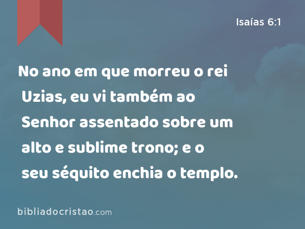 No ano em que morreu o rei Uzias, eu vi também ao Senhor assentado sobre um alto e sublime trono; e o seu séquito enchia o templo. - Isaías 6:1