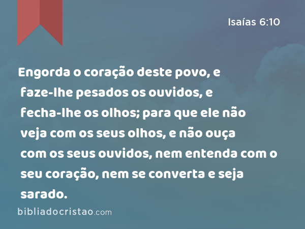 Engorda o coração deste povo, e faze-lhe pesados os ouvidos, e fecha-lhe os olhos; para que ele não veja com os seus olhos, e não ouça com os seus ouvidos, nem entenda com o seu coração, nem se converta e seja sarado. - Isaías 6:10