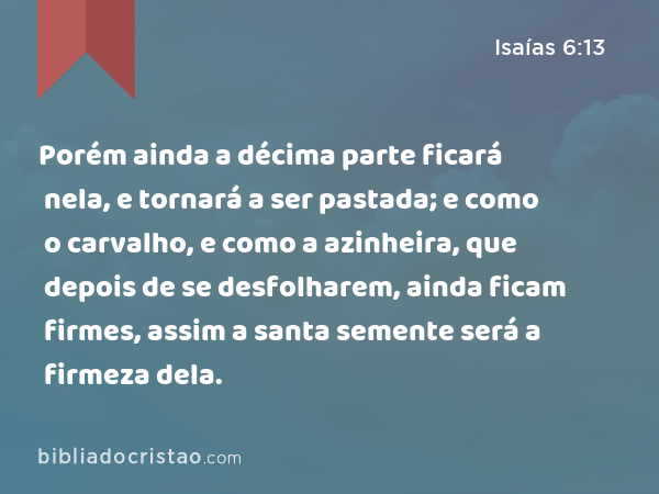 Porém ainda a décima parte ficará nela, e tornará a ser pastada; e como o carvalho, e como a azinheira, que depois de se desfolharem, ainda ficam firmes, assim a santa semente será a firmeza dela. - Isaías 6:13