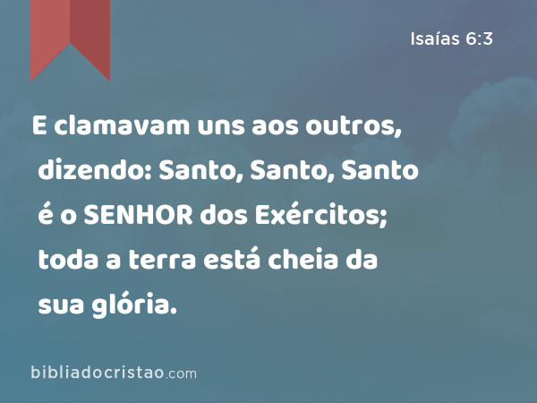 E clamavam uns aos outros, dizendo: Santo, Santo, Santo é o SENHOR dos Exércitos; toda a terra está cheia da sua glória. - Isaías 6:3