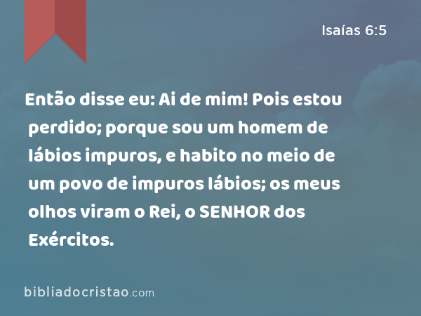 Então disse eu: Ai de mim! Pois estou perdido; porque sou um homem de lábios impuros, e habito no meio de um povo de impuros lábios; os meus olhos viram o Rei, o SENHOR dos Exércitos. - Isaías 6:5