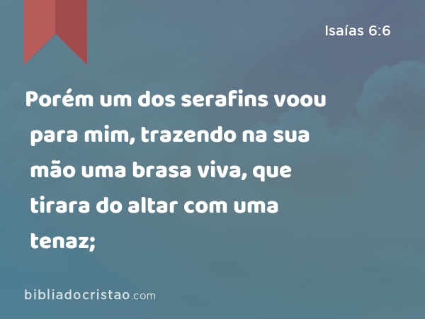 Porém um dos serafins voou para mim, trazendo na sua mão uma brasa viva, que tirara do altar com uma tenaz; - Isaías 6:6