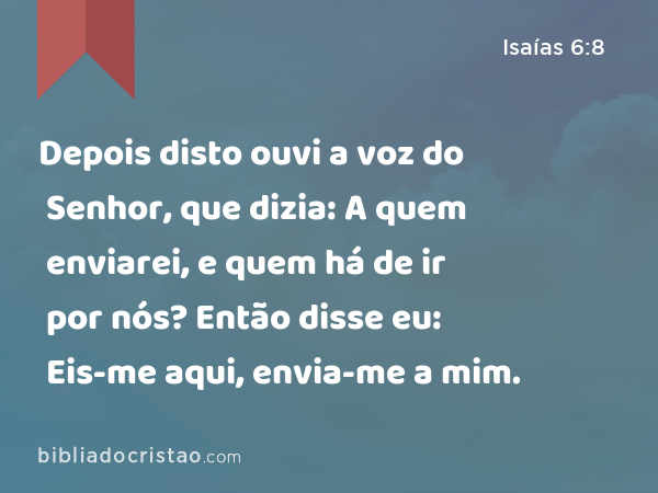 Depois disto ouvi a voz do Senhor, que dizia: A quem enviarei, e quem há de ir por nós? Então disse eu: Eis-me aqui, envia-me a mim. - Isaías 6:8